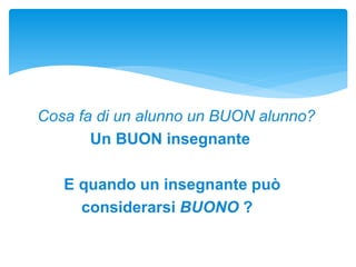 Cosa fa di un alunno un BUON alunno?
Un BUON insegnante
E quando un insegnante può
considerarsi BUONO ?
 
