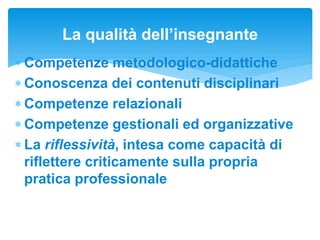  Competenze metodologico-didattiche
 Conoscenza dei contenuti disciplinari
 Competenze relazionali
 Competenze gestionali ed organizzative
 La riflessività, intesa come capacità di
riflettere criticamente sulla propria
pratica professionale
La qualità dell’insegnante
 