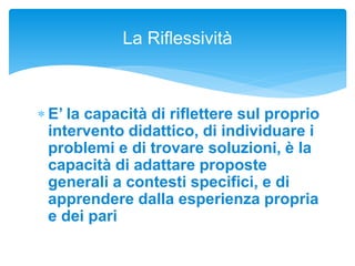  E’ la capacità di riflettere sul proprio
intervento didattico, di individuare i
problemi e di trovare soluzioni, è la
capacità di adattare proposte
generali a contesti specifici, e di
apprendere dalla esperienza propria
e dei pari
La Riflessività
 