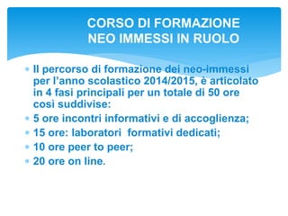  Il percorso di formazione dei neo-immessi
per l’anno scolastico 2014/2015, è articolato
in 4 fasi principali per un totale di 50 ore
così suddivise:
 5 ore incontri informativi e di accoglienza;
 15 ore: laboratori formativi dedicati;
 10 ore peer to peer;
 20 ore on line.
CORSO DI FORMAZIONE
NEO IMMESSI IN RUOLO
 