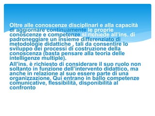 Oltre alle conoscenze disciplinari e alla capacità
di aggiornare continuamente le proprie
conoscenze e competenze si richiede all’ins. di
padroneggiare un insieme differenziato di
metodologie didattiche , tali da consentire lo
sviluppo dei processi di costruzione della
conoscenza (basta pensare alla teoria delle
intelligenze multiple).
All’ins. è richiesto di considerare il suo ruolo non
soltanto in funzione dell’intervento didattico, ma
anche in relazione al suo essere parte di una
organizzazione. Qui entrano in ballo competenze
comunicative, flessibilità, disponibilità al
confronto
 