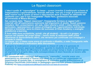 Le flipped classroom
L’idea è quella di “capovolgere” la classe – ovvero invertire il tradizionale schema di
insegnamento e apprendimento, facendo dell’aula “non più il luogo di trasmissione
delle nozioni ma lo spazio di lavoro e discussione dove si impara ad utilizzarle nel
confronto con i pari e con l’insegnante” Paolo Ferri, (professore associato
all’Università di Milano-Bicocca, http://bit.ly/13HqyaL )
Nel contesto della “flipped classroom”, l’insegnante fornisce ai ragazzi tutti i
materiali utili all’esplorazione autonoma dell’argomento di studio. Questi possono
includere: libri, presentazioni, siti web, video tutorial e simili. I video tutorial, in
particolare, rappresentano un mezzo privilegiato per l’apprendimento individuale:
dinamici e immediati, sono la chiave del successo di Khan Academy e analoghe
piattaforme e-learning.
È fuori dalle mura scolastiche, quindi, che gli studenti – da soli o in gruppo, e
ognuno nel rispetto dei propri tempi – hanno modo di realizzare delle prime
esperienze di apprendimento attivo, che verranno poi continuate con compagni e
docente in classe.
La classe, qui, è intesa come arena di confronto e dibattito, e vede l’insegnante nelle
vesti di moderatore e motivatore della discussione.
È proprio la motivazione umana ad essere la chiave di volta e la garanzia di
successo di questo approccio didattico: quando lo studente sa perché sta
studiando, ed è libero di affrontare lo studio coi propri tempi e modi, si sentirà spinto
ad esprimere le proprie idee, nella consapevolezza di stare facendo un lavoro utile
per sé e per gli altri.
Per conoscere tutti i vantaggi dell’approccio “capovolto”, nonché avere una
panoramica su strumenti e risorse web ideali da cui partire per organizzare un
esperimento di questo tipo, vi consigliamo di visionare questa presentazione di
Graziano Cecchinato (ricercatore in pedagogia sperimentale presso l’Università di
Padova) http://prezi.com/gadzueswoyf6/flipped-classroom-con-testo-di-commento/
 