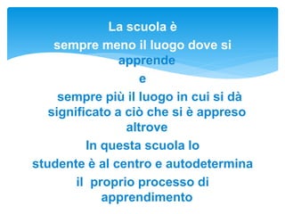 La scuola è
sempre meno il luogo dove si
apprende
e
sempre più il luogo in cui si dà
significato a ciò che si è appreso
altrove
In questa scuola lo
studente è al centro e autodetermina
il proprio processo di
apprendimento
 