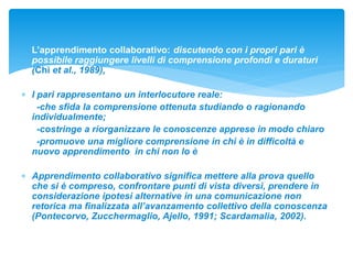  L’apprendimento collaborativo: discutendo con i propri pari è
possibile raggiungere livelli di comprensione profondi e duraturi
(Chi et al., 1989),
 I pari rappresentano un interlocutore reale:
-che sfida la comprensione ottenuta studiando o ragionando
individualmente;
-costringe a riorganizzare le conoscenze apprese in modo chiaro
-promuove una migliore comprensione in chi è in difficoltà e
nuovo apprendimento in chi non lo è
 Apprendimento collaborativo significa mettere alla prova quello
che si è compreso, confrontare punti di vista diversi, prendere in
considerazione ipotesi alternative in una comunicazione non
retorica ma finalizzata all’avanzamento collettivo della conoscenza
(Pontecorvo, Zucchermaglio, Ajello, 1991; Scardamalia, 2002).
 