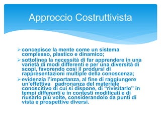 concepisce la mente come un sistema
complesso, plastico e dinamico;
sottolinea la necessità di far apprendere in una
varietà di modi differenti e per una diversità di
scopi, favorendo così il prodursi di
rappresentazioni multiple della conoscenza;
evidenzia l’importanza, al fine di raggiungere
un’effettiva padronanza del materiale
conoscitivo di cui si dispone, di “rivisitarlo” in
tempi differenti e in contesti modificati e di
riusarlo più volte, considerandolo da punti di
vista e prospettive diversi.
Approccio Costruttivista
 