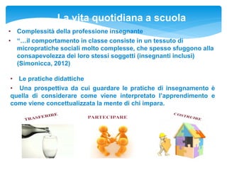 La vita quotidiana a scuola
• Complessità della professione insegnante
• “…il comportamento in classe consiste in un tessuto di
micropratiche sociali molto complesse, che spesso sfuggono alla
consapevolezza dei loro stessi soggetti (insegnanti inclusi)
(Simonicca, 2012)
• Le pratiche didattiche
• Una prospettiva da cui guardare le pratiche di insegnamento è
quella di considerare come viene interpretato l’apprendimento e
come viene concettualizzata la mente di chi impara.
 