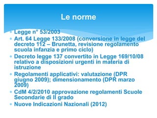  Legge n° 53/2003
 Art. 64 Legge 133/2008 (conversione in legge del
decreto 112 – Brunetta, revisione regolamento
scuola infanzia e primo ciclo)
 Decreto legge 137 convertito in Legge 169/10/08
relativo a disposizioni urgenti in materia di
istruzione
 Regolamenti applicativi: valutazione (DPR
giugno 2009); dimensionamento (DPR marzo
2009)
 CdM 4/2/2010 approvazione regolamenti Scuole
Secondarie di II grado
 Nuove Indicazioni Nazionali (2012)
Le norme
 