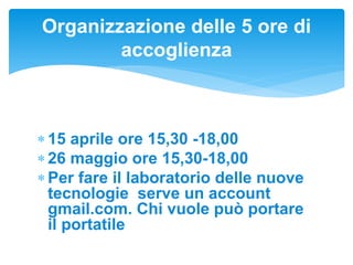  15 aprile ore 15,30 -18,00
 26 maggio ore 15,30-18,00
 Per fare il laboratorio delle nuove
tecnologie serve un account
gmail.com. Chi vuole può portare
il portatile
Organizzazione delle 5 ore di
accoglienza
 
