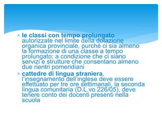  le classi con tempo prolungato
autorizzate nel limite della dotazione
organica provinciale, purché ci sia almeno
la formazione di una classe a tempo
prolungato; a condizione che ci siano
servizi e strutture che consentano almeno
due rientri pomeridiani
 cattedre di lingua straniera,
l’insegnamento dell’inglese deve essere
effettuato per tre ore settimanali, la seconda
lingua comunitaria (D.L.vo 226/05), deve
tenere conto dei docenti presenti nella
scuola
 