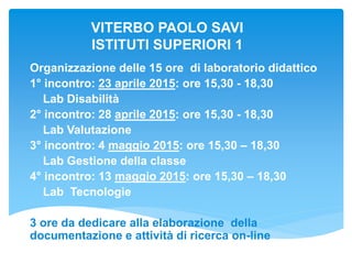 VITERBO PAOLO SAVI
ISTITUTI SUPERIORI 1
Organizzazione delle 15 ore di laboratorio didattico
1° incontro: 23 aprile 2015: ore 15,30 - 18,30
Lab Disabilità
2° incontro: 28 aprile 2015: ore 15,30 - 18,30
Lab Valutazione
3° incontro: 4 maggio 2015: ore 15,30 – 18,30
Lab Gestione della classe
4° incontro: 13 maggio 2015: ore 15,30 – 18,30
Lab Tecnologie
3 ore da dedicare alla elaborazione della
documentazione e attività di ricerca on-line
 