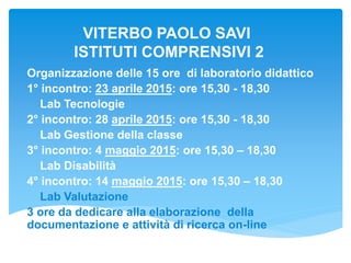 VITERBO PAOLO SAVI
ISTITUTI COMPRENSIVI 2
Organizzazione delle 15 ore di laboratorio didattico
1° incontro: 23 aprile 2015: ore 15,30 - 18,30
Lab Tecnologie
2° incontro: 28 aprile 2015: ore 15,30 - 18,30
Lab Gestione della classe
3° incontro: 4 maggio 2015: ore 15,30 – 18,30
Lab Disabilità
4° incontro: 14 maggio 2015: ore 15,30 – 18,30
Lab Valutazione
3 ore da dedicare alla elaborazione della
documentazione e attività di ricerca on-line
 