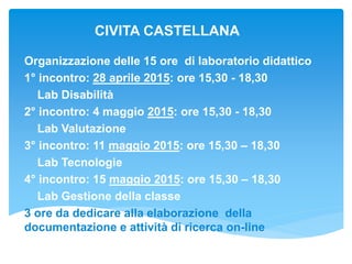 CIVITA CASTELLANA
Organizzazione delle 15 ore di laboratorio didattico
1° incontro: 28 aprile 2015: ore 15,30 - 18,30
Lab Disabilità
2° incontro: 4 maggio 2015: ore 15,30 - 18,30
Lab Valutazione
3° incontro: 11 maggio 2015: ore 15,30 – 18,30
Lab Tecnologie
4° incontro: 15 maggio 2015: ore 15,30 – 18,30
Lab Gestione della classe
3 ore da dedicare alla elaborazione della
documentazione e attività di ricerca on-line
 