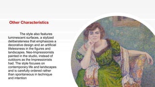 Other Characteristics
The style also features
luminescent surfaces, a stylized
deliberateness that emphasizes a
decorative design and an artificial
lifelessness in the figures and
landscapes. Neo-Impressionists
painted in the studio, instead of
outdoors as the Impressionists
had. The style focuses on
contemporary life and landscapes
and is carefully ordered rather
than spontaneous in technique
and intention
 