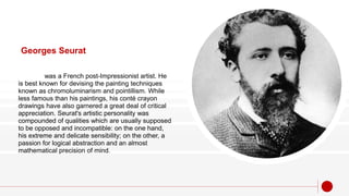 Georges Seurat
was a French post-Impressionist artist. He
is best known for devising the painting techniques
known as chromoluminarism and pointillism. While
less famous than his paintings, his conté crayon
drawings have also garnered a great deal of critical
appreciation. Seurat's artistic personality was
compounded of qualities which are usually supposed
to be opposed and incompatible: on the one hand,
his extreme and delicate sensibility; on the other, a
passion for logical abstraction and an almost
mathematical precision of mind.
 
