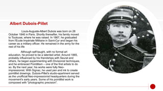 Albert Dubois-Pillet
Louis-Auguste-Albert Dubois was born on 28
October 1846 in Paris. Shortly thereafter, his family moved
to Toulouse, where he was raised. In 1867, he graduated
from l'Ecole Impériale Militaire in Saint-Cyr and began his
career as a military officer. He remained in the army for the
rest of his life
Although self-taught, with no formal art
education, he proved to be a talented artist. Around 1885,
probably influenced by his friendships with Seurat and
others, he began experimenting with Divisionist techniques,
and he embraced Pointillism – one of the first artists to do
so. By the next year, his works were fully Neo-
impressionist. With Signac, he used pen and ink to create
pointillist drawings. Dubois-Pillet's studio-apartment served
as the unofficial Neo-impressionist headquarters during the
movement's early years. Some of his pointillist work is
composed with "photographic precision".
 