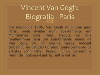 
Em março de 1886, Van Gogh mudou-se para
Paris, onde dividiu num apartamento em
Montmartre com Theo. Depois, os dois
mudaram-se para um apartamento maior na
Rua Lepic, 54. Por alguns meses, Vincent
trabalhou no Estúdio Cormon, onde conheceu os
artistas John Peter Russell, Émile Bernard e
Henri de Toulouse-Lautrec, entre outros.
Vincent Van Gogh:
Biografia - Paris
 