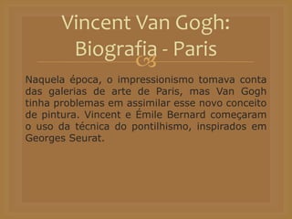 
Naquela época, o impressionismo tomava conta
das galerias de arte de Paris, mas Van Gogh
tinha problemas em assimilar esse novo conceito
de pintura. Vincent e Émile Bernard começaram
o uso da técnica do pontilhismo, inspirados em
Georges Seurat.
Vincent Van Gogh:
Biografia - Paris
 