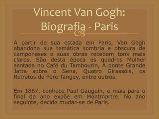 
A partir de sua estada em Paris, Van Gogh
abandona sua temática sombria e obscura de
camponeses e suas obras recebem tons mais
claros. São desta época os quadros Mulher
sentada no Café du Tambourin, A ponte Grande
Jatte sobre o Sena, Quatro Girassóis, os
Retratos de Père Tanguy, entre outros.
Em 1887, conhece Paul Gauguin, e mais para o
final do ano expõe em Montmartre. No ano
seguinte, decide mudar-se de Paris.
Vincent Van Gogh:
Biografia - Paris
 