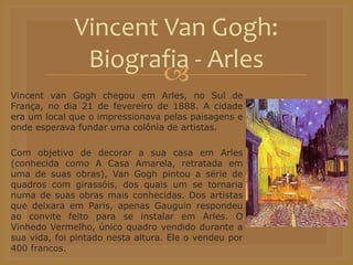 
Vincent van Gogh chegou em Arles, no Sul de
França, no dia 21 de fevereiro de 1888. A cidade
era um local que o impressionava pelas paisagens e
onde esperava fundar uma colônia de artistas.
Com objetivo de decorar a sua casa em Arles
(conhecida como A Casa Amarela, retratada em
uma de suas obras), Van Gogh pintou a série de
quadros com girassóis, dos quais um se tornaria
numa de suas obras mais conhecidas. Dos artistas
que deixara em Paris, apenas Gauguin respondeu
ao convite feito para se instalar em Arles. O
Vinhedo Vermelho, único quadro vendido durante a
sua vida, foi pintado nesta altura. Ele o vendeu por
400 francos.
Vincent Van Gogh:
Biografia - Arles
 