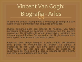 
O estilo de pintura acompanhou a mudança psicológica e Van
Gogh trocou o pontilhado por pequenas pinceladas.
Quatro semanas após seu retorno do hospital, Van Gogh
apresenta sintomas de paranoia e imagina que lhe querem
envenenar. Os cidadãos de Arles, apreensivos, solicitam seu
internamento definitivo. Sendo assim, van Gogh passa a viver
no hospital de Arles como paciente e preso.
Rejeitado pelo amigo Gauguin e pela cidade, descartados
seus planos da comunidade de artistas, se agrava a
depressão de Van Gogh, que tinha como único amigo seu
irmão Theo, que por sua vez estava por casar-se. O
casamento de Theo contribui para a inquietação de Vincent,
que teme pelo afastamento do irmão.
Vincent Van Gogh:
Biografia - Arles
 