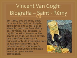 
Em 1889, aos 36 anos, pediu
para ser internado no hospital
psiquiátrico em Saint-Paul-de-
Mausole, perto de Saint-Rémy-
de-Provence, na Provença. A
região do asilo possuía muitas
searas de trigo, vinhas e olivais,
que transformaram-se na
principal fonte de inspiração para
os quadros seguintes, que
marcaram nova mudança de
estilo: as pequenas pinceladas
evoluíram para curvas
espiraladas.
Vincent Van Gogh:
Biografia – Saint - Rémy
 