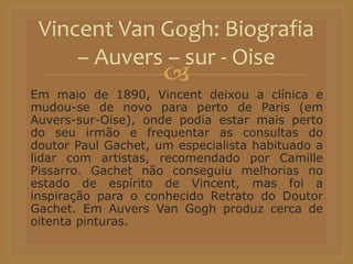 
Em maio de 1890, Vincent deixou a clínica e
mudou-se de novo para perto de Paris (em
Auvers-sur-Oise), onde podia estar mais perto
do seu irmão e frequentar as consultas do
doutor Paul Gachet, um especialista habituado a
lidar com artistas, recomendado por Camille
Pissarro. Gachet não conseguiu melhorias no
estado de espírito de Vincent, mas foi a
inspiração para o conhecido Retrato do Doutor
Gachet. Em Auvers Van Gogh produz cerca de
oitenta pinturas.
Vincent Van Gogh: Biografia
– Auvers – sur - Oise
 