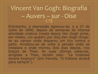 
Entretanto, a depressão agravou-se, e a 27 de
Julho de 1890, depois de semanas de intensa
atividade criativa (nesta época Van Gogh pinta,
em média, um quadro por dia),Van Gogh dirige-
se ao campo onde disparou um tiro contra o
peito. Arrastou-se de volta à pensão onde se
instalara e onde morreu dois dias depois, nos
braços de Theo. As suas últimas palavras,
dirigidas a Theo, teriam sido: "La tristesse
durera toujours" (em francês, "A tristeza durará
para sempre").
Vincent Van Gogh: Biografia
– Auvers – sur - Oise
 