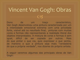 
Dono de um traço característico,
Van Gogh desenvolveu uma pintura caracterizada por um
a intensidade emocional extrema com uma pincelada
forte, visível até no resultado final, pinturas com muitas
cores e formas não representando a realidade literal dos
objetos interpretados. A mistura de cores e formas é sem
igual, difícil de ser copiada por outros. Mais
do que pintar o que via, quis expressar o que sentia,
de maneira a que a pintura seja mais "verdadeira
do que a própria verdade", nos dizeres do próprio artista.
A seguir veremos algumas das principais obras de Van
Gogh:
Vincent Van Gogh: Obras
 