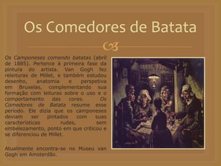 
Os Camponeses comendo batatas (abril
de 1885). Pertence à primeira fase da
pintura do artista. Van Gogh fez
releituras de Millet, e também estudou
desenho, anatomia e perspetiva
em Bruxelas, complementando sua
formação com leituras sobre o uso e o
comportamento das cores. Os
Comedores de Batata resume esse
período. Ele dizia que os camponeses
deviam ser pintados com suas
características rudes, sem
embelezamento, ponto em que criticou e
se diferenciou de Millet.
Atualmente encontra-se no Museu van
Gogh em Amsterdão.
Os Comedores de Batata
 