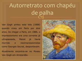 
Autorretrato com chapéu
de palha
Van Gogh pintou esta tela (1888)
quando viveu em Paris por dois
anos. Ao chegar a Paris, em 1886, o
impressionismo era uma corrente já
ultrapassada, Manet já havia
morrido e neoimpressionistas
como Georges Seurat, despontavam.
Atualmente encontra-se no Museu
Van Gogh em Amsterdão.
 