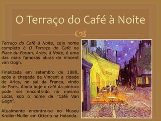 
O Terraço do Café à Noite
Terraço do Café à Noite, cujo nome
completo é O Terraço do Café na
Place du Forum, Arles, à Noite, é uma
das mais famosas obras de Vincent
van Gogh.
Finalizada em setembro de 1888,
após a chegada de Vincent a cidade
de Arles, no sul da França, vindo
de Paris. Ainda hoje o café da pintura
pode ser encontrado no mesmo
Local, sob o nome de “Café Van
Gogh”.
Atualmente encontra-se no Museu
Kroller-Muller em Otterlo na Holanda.
 