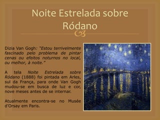 
Noite Estrelada sobre
Ródano
Dizia Van Gogh: “Estou terrivelmente
fascinado pelo problema de pintar
cenas ou efeitos noturnos no local,
ou melhor, à noite.”
A tela Noite Estrelada sobre
Ródano (1888) foi pintada em Arles,
sul da França, para onde Van Gogh
mudou-se em busca de luz e cor,
nove meses antes de se internar.
Atualmente encontra-se no Musée
d’Orsay em Paris.
 