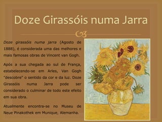 
Doze Girassóis numa Jarra
Doze girassóis numa jarra (Agosto de
1888), é considerada uma das melhores e
mais famosas obras de Vincent van Gogh.
Após a sua chegada ao sul de França,
estabelecendo-se em Arles, Van Gogh
"descobre" o sentido da cor e da luz. Doze
Girassóis numa Jarra pode ser
considerado o culminar de todo este efeito
em sua obra.
Atualmente encontra-se no Museu de
Neue Pinakothek em Munique, Alemanha.
 