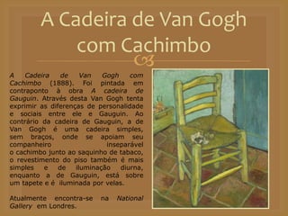 
A Cadeira de Van Gogh
com Cachimbo
A Cadeira de Van Gogh com
Cachimbo (1888). Foi pintada em
contraponto à obra A cadeira de
Gauguin. Através desta Van Gogh tenta
exprimir as diferenças de personalidade
e sociais entre ele e Gauguin. Ao
contrário da cadeira de Gauguin, a de
Van Gogh é uma cadeira simples,
sem braços, onde se apoiam seu
companheiro inseparável
o cachimbo junto ao saquinho de tabaco,
o revestimento do piso também é mais
simples e de iluminação diurna,
enquanto a de Gauguin, está sobre
um tapete e é iluminada por velas.
Atualmente encontra-se na National
Gallery em Londres.
 
