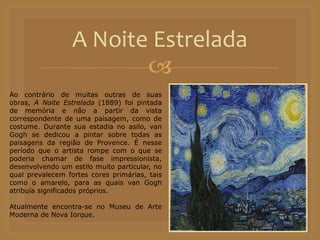 
A Noite Estrelada
Ao contrário de muitas outras de suas
obras, A Noite Estrelada (1889) foi pintada
de memória e não a partir da vista
correspondente de uma paisagem, como de
costume. Durante sua estadia no asilo, van
Gogh se dedicou a pintar sobre todas as
paisagens da região de Provence. É nesse
período que o artista rompe com o que se
poderia chamar de fase impressionista,
desenvolvendo um estilo muito particular, no
qual prevalecem fortes cores primárias, tais
como o amarelo, para as quais van Gogh
atribuía significados próprios.
Atualmente encontra-se no Museu de Arte
Moderna de Nova Iorque.
 