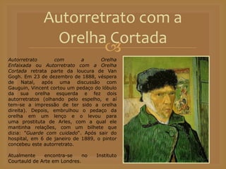 
Autorretrato com a
Orelha Cortada
Autorretrato com a Orelha
Enfaixada ou Autorretrato com a Orelha
Cortada retrata parte da loucura de Van
Gogh. Em 23 de dezembro de 1888, véspera
de Natal, após uma discussão com
Gauguin, Vincent cortou um pedaço do lóbulo
da sua orelha esquerda e fez dois
autorretratos (olhando pelo espelho, e aí
tem-se a impressão de ter sido a orelha
direita). Depois, embrulhou o pedaço da
orelha em um lenço e o levou para
uma prostituta de Arles, com a qual ele
mantinha relações, com um bilhete que
dizia: "Guarde com cuidado“. Após sair do
hospital, em 6 de janeiro de 1889, o pintor
concebeu este autorretrato.
Atualmente encontra-se no Instituto
Courtauld de Arte em Londres.
 