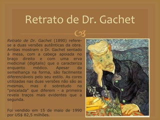 Retrato de Dr. Gachet (1890) refere-
se a duas versões autênticas da obra.
Ambas mostram o Dr. Gachet sentado
à mesa, com a cabeça apoiada no
braço direito e com uma erva
medicinal (digitalis) que o caracteriza
enquanto médico. Apesar da
semelhança na forma, são facilmente
diferenciáveis pelo seu estilo. As cores
utilizadas nas duas versões não são as
mesmas, mas é sobretudo na
"pincelada" que diferem - a primeira
revela traços mais evidentes que a
segunda.
Foi vendido em 15 de maio de 1990
por US$ 82,5 milhões.
Retrato de Dr. Gachet
 