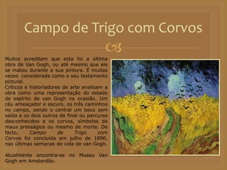 
Campo de Trigo com Corvos
Muitos acreditam que esta foi a última
obra de Van Gogh, ou até mesmo que ele
se matou durante a sua pintura. É muitas
vezes considerada como o seu testamento
pictural.
Críticos e historiadores de arte analisam a
obra como uma representação do estado
de espírito de van Gogh na ocasião. Um
céu ameaçador e escuro, os três caminhos
no campo, sendo o central um beco sem
saída e os dois outros de final ou percurso
desconhecidos e os corvos, símbolos de
maus presságios ou mesmo de morte. De
facto, Campo de Trigo com
Corvos foi concluída em julho de 1890,
nas últimas semanas de vida de van Gogh.
Atualmente encontra-se no Museu Van
Gogh em Amsterdão.
 