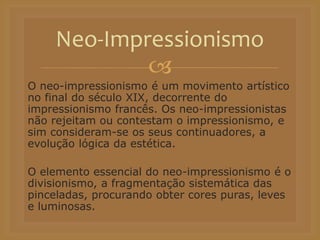 
O neo-impressionismo é um movimento artístico
no final do século XIX, decorrente do
impressionismo francês. Os neo-impressionistas
não rejeitam ou contestam o impressionismo, e
sim consideram-se os seus continuadores, a
evolução lógica da estética.
O elemento essencial do neo-impressionismo é o
divisionismo, a fragmentação sistemática das
pinceladas, procurando obter cores puras, leves
e luminosas.
Neo-Impressionismo
 