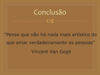 
“Penso que não há nada mais artístico do
que amar verdadeiramente as pessoas”
Vincent Van Gogh
Conclusão
 