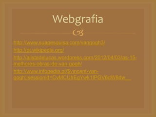 
http://www.suapesquisa.com/vangogh3/
http://pt.wikipedia.org/
http://alistadelucas.wordpress.com/2012/04/03/as-15-
melhores-obras-de-van-gogh/
http://www.infopedia.pt/$vincent-van-
gogh;jsessionid=CvMCUhEgYwk1IPGV6dW8dw__
Webgrafia
 
