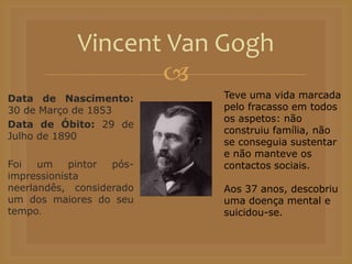 
Data de Nascimento:
30 de Março de 1853
Data de Óbito: 29 de
Julho de 1890
Foi um pintor pós-
impressionista
neerlandês, considerado
um dos maiores do seu
tempo.
Vincent Van Gogh
Teve uma vida marcada
pelo fracasso em todos
os aspetos: não
construiu família, não
se conseguia sustentar
e não manteve os
contactos sociais.
Aos 37 anos, descobriu
uma doença mental e
suicidou-se.
 