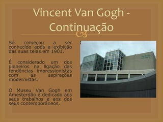 
Só começou a ser
conhecido após a exibição
das suas telas em 1901.
É considerado um dos
pioneiros na ligação das
tendências impressionistas
com as aspirações
modernistas.
O Museu Van Gogh em
Amesterdão é dedicado aos
seus trabalhos e aos dos
seus contemporâneos.
Vincent Van Gogh -
Continuação
 