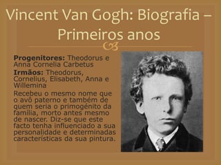 
Progenitores: Theodorus e
Anna Cornelia Carbetus
Irmãos: Theodorus,
Cornelius, Elisabeth, Anna e
Willemina
Recebeu o mesmo nome que
o avô paterno e também de
quem seria o primogénito da
família, morto antes mesmo
de nascer. Diz-se que este
facto tenha influenciado a sua
personalidade e determinadas
características da sua pintura.
Vincent Van Gogh: Biografia –
Primeiros anos
 