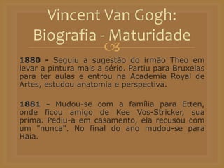 
1880 - Seguiu a sugestão do irmão Theo em
levar a pintura mais a sério. Partiu para Bruxelas
para ter aulas e entrou na Academia Royal de
Artes, estudou anatomia e perspectiva.
1881 - Mudou-se com a família para Etten,
onde ficou amigo de Kee Vos-Stricker, sua
prima. Pediu-a em casamento, ela recusou com
um "nunca". No final do ano mudou-se para
Haia.
Vincent Van Gogh:
Biografia - Maturidade
 