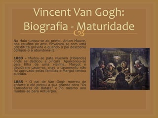 Na Haia juntou-se ao primo, Anton Mauve,
nos estudos de arte. Envolveu-se com uma
prostituta grávida e quando o pai descobriu
obrigou-o a abandona-la.
1883 - Mudou-se pata Nuenen (Holanda)
onde se dedicou a pintura. Apaixonou-se
pela filha de uma vizinha, Margot e
decidiram casar-se, mas o casamento não
foi aprovado pelas famílias e Margot tentou
suicídio.
1885 - O pai de Van Gogh morreu de
enfarte e ele pintou a sua grande obra "Os
Comedores de Batata" e no mesmo ano
mudou-se para Antuérpia.
Vincent Van Gogh:
Biografia - Maturidade
 