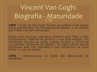 
1885 - O pai de Van Gogh morreu de enfarte e ele pintou
a sua grande obra "Os Comedores de Batata" e no mesmo
ano mudou-se para Antuérpia.
Quase sem recursos, mandava dinheiro para Theo e este
comprava-lhe material de pintura e uma boa refeição. Em
Antuéripia estudou as cores, visitou museus e tornou-se
um bebedor frequente de absinto. Foi nesta altura que se
interessou pela arte japonesa o que influenciou as cores
fortes e o uso de linhas.
1886 - matriculou-se na Ecole des Beaux-Arts de
Antuérpia.
Vincent Van Gogh:
Biografia - Maturidade
 