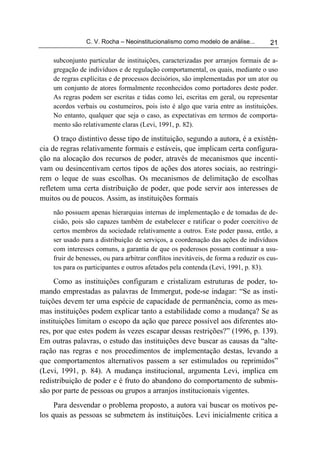 C. V. Rocha – Neoinstitucionalismo como modelo de análise...          21

    subconjunto particular de instituições, caracterizadas por arranjos formais de a-
    gregação de indivíduos e de regulação comportamental, os quais, mediante o uso
    de regras explícitas e de processos decisórios, são implementadas por um ator ou
    um conjunto de atores formalmente reconhecidos como portadores deste poder.
    As regras podem ser escritas e tidas como lei, escritas em geral, ou representar
    acordos verbais ou costumeiros, pois isto é algo que varia entre as instituições.
    No entanto, qualquer que seja o caso, as expectativas em termos de comporta-
    mento são relativamente claras (Levi, 1991, p. 82).

     O traço distintivo desse tipo de instituição, segundo a autora, é a existên-
cia de regras relativamente formais e estáveis, que implicam certa configura-
ção na alocação dos recursos de poder, através de mecanismos que incenti-
vam ou desincentivam certos tipos de ações dos atores sociais, ao restringi-
rem o leque de suas escolhas. Os mecanismos de delimitação de escolhas
refletem uma certa distribuição de poder, que pode servir aos interesses de
muitos ou de poucos. Assim, as instituições formais
    não possuem apenas hierarquias internas de implementação e de tomadas de de-
    cisão, pois são capazes também de estabelecer e ratificar o poder coercitivo de
    certos membros da sociedade relativamente a outros. Este poder passa, então, a
    ser usado para a distribuição de serviços, a coordenação das ações de indivíduos
    com interesses comuns, a garantia de que os poderosos possam continuar a usu-
    fruir de benesses, ou para arbitrar conflitos inevitáveis, de forma a reduzir os cus-
    tos para os participantes e outros afetados pela contenda (Levi, 1991, p. 83).

     Como as instituições configuram e cristalizam estruturas de poder, to-
mando emprestadas as palavras de Immergut, pode-se indagar: “Se as insti-
tuições devem ter uma espécie de capacidade de permanência, como as mes-
mas instituições podem explicar tanto a estabilidade como a mudança? Se as
instituições limitam o escopo da ação que parece possível aos diferentes ato-
res, por que estes podem às vezes escapar dessas restrições?” (1996, p. 139).
Em outras palavras, o estudo das instituições deve buscar as causas da “alte-
ração nas regras e nos procedimentos de implementação destas, levando a
que comportamentos alternativos passem a ser estimulados ou reprimidos”
(Levi, 1991, p. 84). A mudança institucional, argumenta Levi, implica em
redistribuição de poder e é fruto do abandono do comportamento de submis-
são por parte de pessoas ou grupos a arranjos institucionais vigentes.
     Para desvendar o problema proposto, a autora vai buscar os motivos pe-
los quais as pessoas se submetem às instituições. Levi inicialmente critica a
 