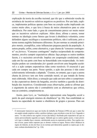 22        Civitas – Revista de Ciências Sociais, v. 5. n. 1, jan.-jun. 2005


explicação da teoria da escolha racional, que diz que a submissão resulta da
existência de incentivos seletivos negativos ou positivos. Por um lado, expli-
ca, implementar políticas apenas com base na coerção acaba implicando em
custos muito altos, o que leva à busca de meios alternativos para se criar
obediência. Por outro lado, o grau de consentimento parece ser muito maior
que os incentivos seletivos explicam. Além disso, afirma a autora, tomar
normas ou ideologia como fatores que levam à obediência voluntária, como
defendem alguns sociólogos e economistas políticos, não é suficiente, pois o
termo norma engloba fenômenos diferentes. Se por normas se entende princí-
pios morais, exemplifica, estas influenciam pequena parcela da população. A
autora propõe, enfim, como alternativa, o que chama de “consenso contingen-
te” ou fairness. “Consenso contingente” implica reciprocidade de comporta-
mentos, envolve cumprir expectativas alheias: faço porque os outros também
fazem, é o raciocínio envolvido. Implica em cooperação condicional, onde
cada um faz sua parte com base na honestidade com reciprocidade. As insti-
tuições podem ser consideradas fair quando envolvem uma barganha aceitá-
vel e a ação cumpre expectativas tidas como razoáveis. O essencial é que
cada um cumpra sua parte. Nesse sentido, a ação das pessoas é tida como
                                     7
coletivamente informada e adaptada. Cremos, no entanto, que o que a autora
chama de fairness tem um forte conteúdo moral, só que tratado de forma
mais elaborada. Além disso, a sensação que cada um tem sobre o cumprimen-
to das expectativas dentro da barganha, envolve também a questão da distri-
buição dos incentivos. Considerando essas observações, pode-se afirmar que
o argumento da autora não é contraditório com as alternativas que critica,
mas ao contrário, complementa-as.
     Assim, para Levi, as “instituições representam uma barganha social a
partir da qual emergem retornos de obediência” (p. 84). Sua estabilidade se
baseia na capacidade de manter a obediência de grupos e pessoas. Para um


7
     É interessante transcrever aqui um trecho do trabalho de Putnam (1996) em que o autor faz
     um amplo estudo empírico sobre a política italiana e que corrobora a tese de Levi. Segundo o
     autor, “A vida coletiva nas regiões cívicas [da Itália] é facilitada pela expectativa de que os
     outros provavelmente seguirão as regras. Sabendo que os outros agirão assim, o mais prová-
     vel é que o cidadão faça o mesmo, satisfazendo assim às expectativas deles. Nas regiões me-
     nos cívicas, quase todos esperam que os demais violem as regras. Parece tolice obedecer às
     regras do trânsito, às leis do fisco ou às normas previdenciárias quando se espera que os de-
     mais venham desobedecê-las” (p. 124).
 