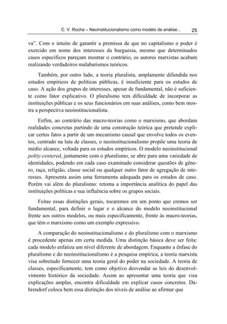 C. V. Rocha – Neoinstitucionalismo como modelo de análise...   25

va”. Com o intuito de garantir a premissa de que no capitalismo o poder é
exercido em nome dos interesses da burguesia, mesmo que determinados
casos específicos pareçam mostrar o contrário, os autores marxistas acabam
realizando verdadeiros malabarismos teóricos.
     Também, por outro lado, a teoria pluralista, amplamente difundida nos
estudos empíricos de políticas públicas, é insuficiente para os estudos de
caso. A ação dos grupos de interesses, apesar de fundamental, não é suficien-
te como fator explicativo. O pluralismo tem dificuldade de incorporar as
instituições públicas e os seus funcionários em suas análises, como bem mos-
tra a perspectiva neoinstitucionalista.
     Enfim, ao contrário das macro-teorias como o marxismo, que abordam
realidades concretas partindo de uma construção teórica que pretende expli-
car certos fatos a partir de um mecanismo causal que envolve todos os even-
tos, centrado na luta de classes, o neoinstitucionalismo propõe uma teoria de
médio alcance, voltada para os estudos empíricos. O modelo neoinstitucional
polity-centered, juntamente com o pluralismo, se abre para uma variedade de
identidades, podendo em cada caso examinado considerar questões de gêne-
ro, raça, religião, classe social ou qualquer outro fator de agregação de inte-
resses. Apresenta assim uma ferramenta adequada para os estudos de caso.
Porém vai além do pluralismo: retoma a importância analítica do papel das
instituições políticas e sua influência sobre os grupos sociais.
     Feitas essas distinções gerais, tocaremos em um ponto que cremos ser
fundamental, para definir o lugar e o alcance do modelo neoinstitucional
frente aos outros modelos, ou mais especificamente, frente às macro-teorias,
que têm o marxismo como um exemplo expressivo.
     A comparação do neoinstitucionalismo e do pluralismo com o marxismo
é procedente apenas em certa medida. Uma distinção básica deve ser feita:
cada modelo enfatiza um nível diferente de abordagem. Enquanto a ênfase do
pluralismo e do neoinstitucionalismo é a pesquisa empírica, a teoria marxista
visa sobretudo fornecer uma teoria geral do poder na sociedade. A teoria de
classes, especificamente, tem como objetivo desvendar as leis do desenvol-
vimento histórico da sociedade. Assim ao apresentar uma teoria que visa
explicações amplas, encontra dificuldade em explicar casos concretos. Da-
hrendorf coloca bem essa distinção dos níveis de análise ao afirmar que
 
